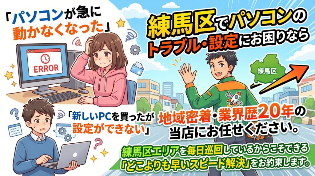 「パソコンが急に動かなくなった」
「新しいPCを買ったが設定ができない」
練馬区でパソコンのトラブル・設定にお困りなら、地域密着・業界歴20年の当店にお任せください。
練馬区エリアを毎日巡回しているからこそできる、「どこよりも早いスピード解決」をお約束します。