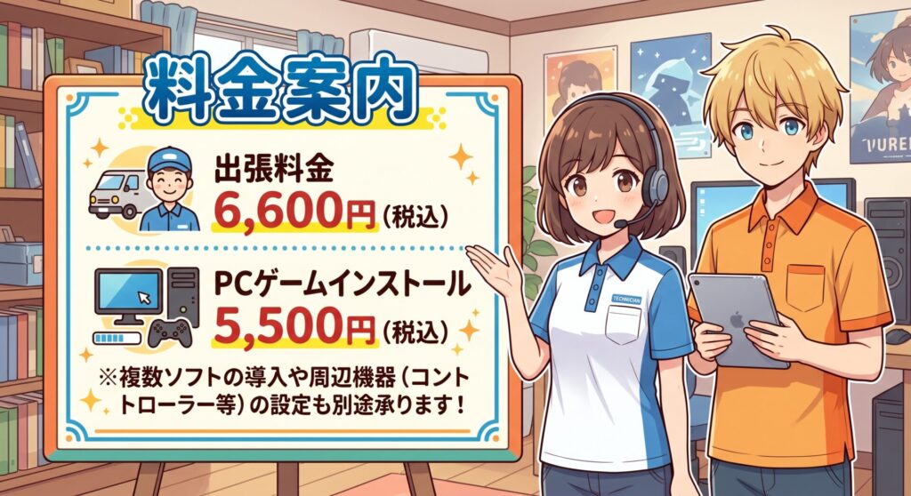 料金案内

出張料金： 6,600円（税込）

PCゲームインストール： 5,500円（税込） ※複数ソフトの導入や周辺機器（コントローラー等）の設定も別途承ります！