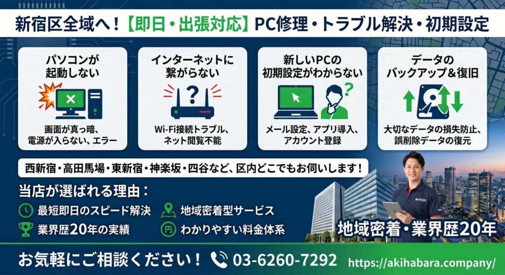 西新宿・高田馬場・東新宿・神楽坂・四谷など新宿区全域へ！【即日・出張対応】PC修理・トラブル解決・初期設定はお任せください。

「パソコンが起動しない」「インターネットに繋がらない」「新しいPCの初期設定がわからない」 新宿区でWindowsのパソコントラブル・設定にお困りなら、地域密着・業界歴20年の当店にお任せください。 西新宿の高層ビル・オフィス街から各地域の店舗・住宅街まで毎日出張巡回しているからこそできる、「最短即日のスピード解決」をお約束します。