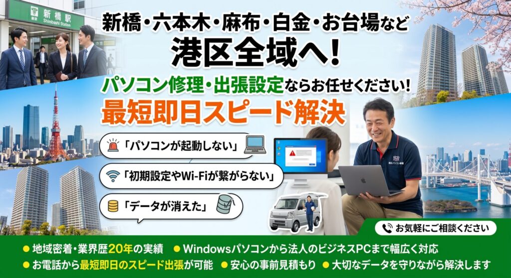 新橋・六本木・麻布・白金・お台場など港区全域へ！パソコン修理・出張設定ならお任せください！最短即日スピード解決

「パソコンが起動しない」「初期設定やWi-Fiが繋がらない」「データが消えた」など、港区のパソコントラブル・設定はお任せください。地域密着・業界歴20年の実績で、Windowsパソコンから法人のビジネスPCまで幅広く対応。 新橋周辺の広大なオフィス街から麻布・白金のタワマン・高級住宅街まで毎日巡回しているため、お電話から最短即日のスピード出張が可能です。安心の事前見積もりで、大切なデータを守りながら解決します。