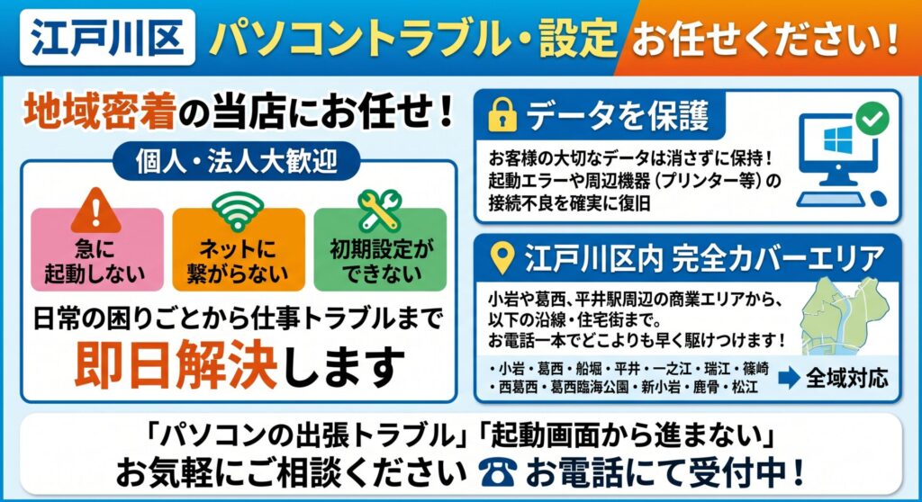 江戸川区のパソコントラブルや周辺機器の設定は、地域密着の当店にお任せください！

「パソコンが急に起動しない・動かなくなった」「インターネット（Wi-Fi）に繋がらない」「新しいPCを買ったけれど初期設定やデータ移行のやり方が分からない」など、日常のちょっとした困りごとから仕事に支障が出る緊急トラブルまで、業界歴20年のプロが責任を持って即日解決いたします。

当店は、小岩や葛西、平井駅周辺の賑やかな商業エリアから、船堀や一之江、そして鹿骨や松江といった住宅街まで、毎日巡回スタッフが車で区内を駆け回っています。

デスクトップPCからノートパソコンの修理はもちろん、周辺機器の接続まで幅広く対応しており、作業の際はお客様の大切なデータは消さずに保持したまま復旧を行います。パソコンが起動しない画面のエラーや、プリンターが繋がらないといった通信トラブルまで、現場の事実に基づいた正確な技術で確実に解決します。

📍 江戸川区内の完全カバーエリア（全域対応）

各沿線の主要駅から住宅街まで、区内全域へ即日出張訪問いたします。

小岩・葛西・船堀・平井・一之江・瑞江・篠崎・西葛西・葛西臨海公園・新小岩・鹿骨・松江

「パソコンの出張トラブル」「起動画面から進まない」などのお困りごとがございましたら、まずは地元の身近な修理屋さんとして、お電話よりお気軽にご相談ください。